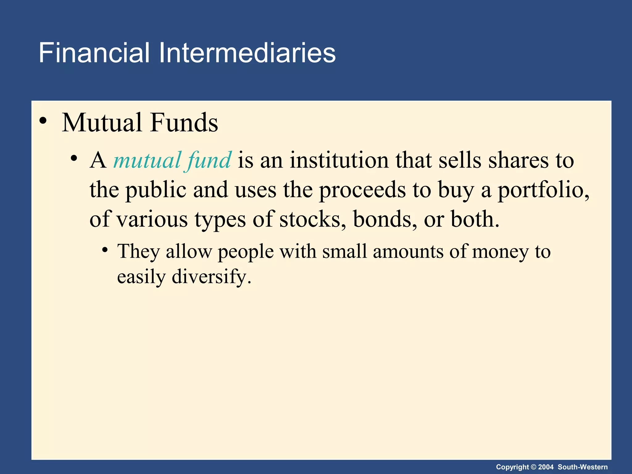 Financial Intermediaries
• Mutual Funds
• A mutual fund is an institution that sells shares to
the public and uses the proceeds to buy a portfolio,
of various types of stocks, bonds, or both.
• They allow people with small amounts of money to
easily diversify.

Copyright © 2004 South-Western

 