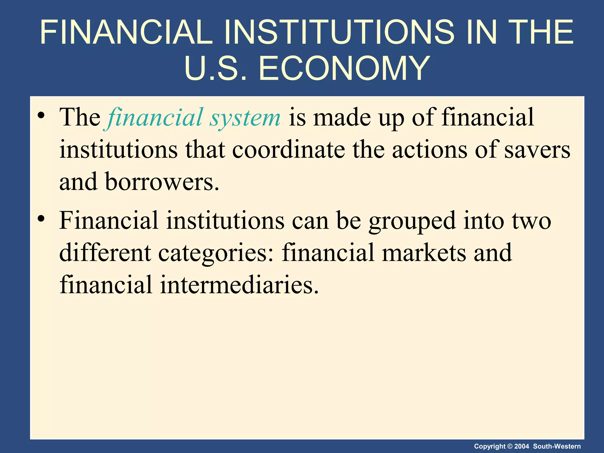 FINANCIAL INSTITUTIONS IN THE
U.S. ECONOMY
• The financial system is made up of financial
institutions that coordinate the actions of savers
and borrowers.
• Financial institutions can be grouped into two
different categories: financial markets and
financial intermediaries.

Copyright © 2004 South-Western

 
