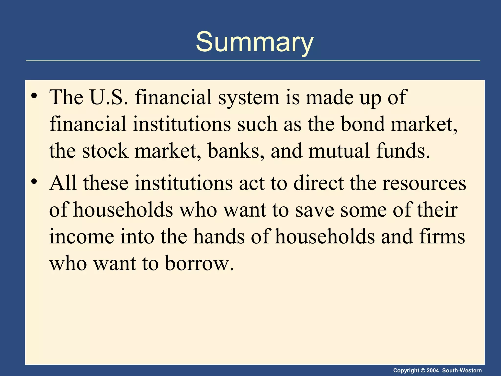 Summary
• The U.S. financial system is made up of
financial institutions such as the bond market,
the stock market, banks, and mutual funds.
• All these institutions act to direct the resources
of households who want to save some of their
income into the hands of households and firms
who want to borrow.

Copyright © 2004 South-Western

 