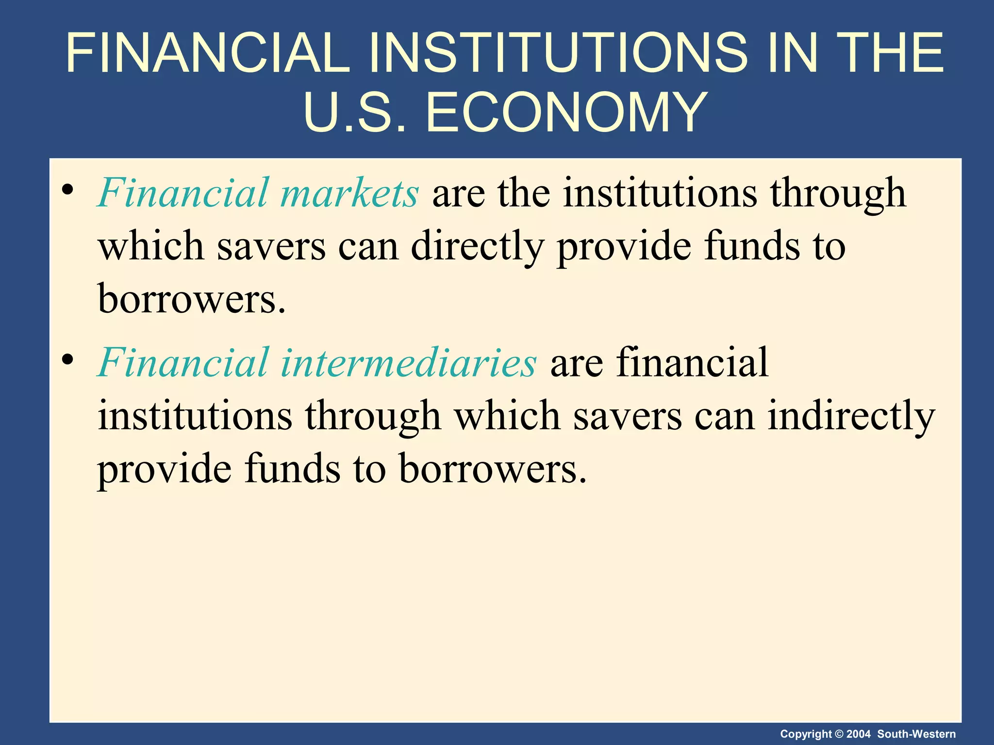FINANCIAL INSTITUTIONS IN THE
U.S. ECONOMY
• Financial markets are the institutions through
which savers can directly provide funds to
borrowers.
• Financial intermediaries are financial
institutions through which savers can indirectly
provide funds to borrowers.

Copyright © 2004 South-Western

 