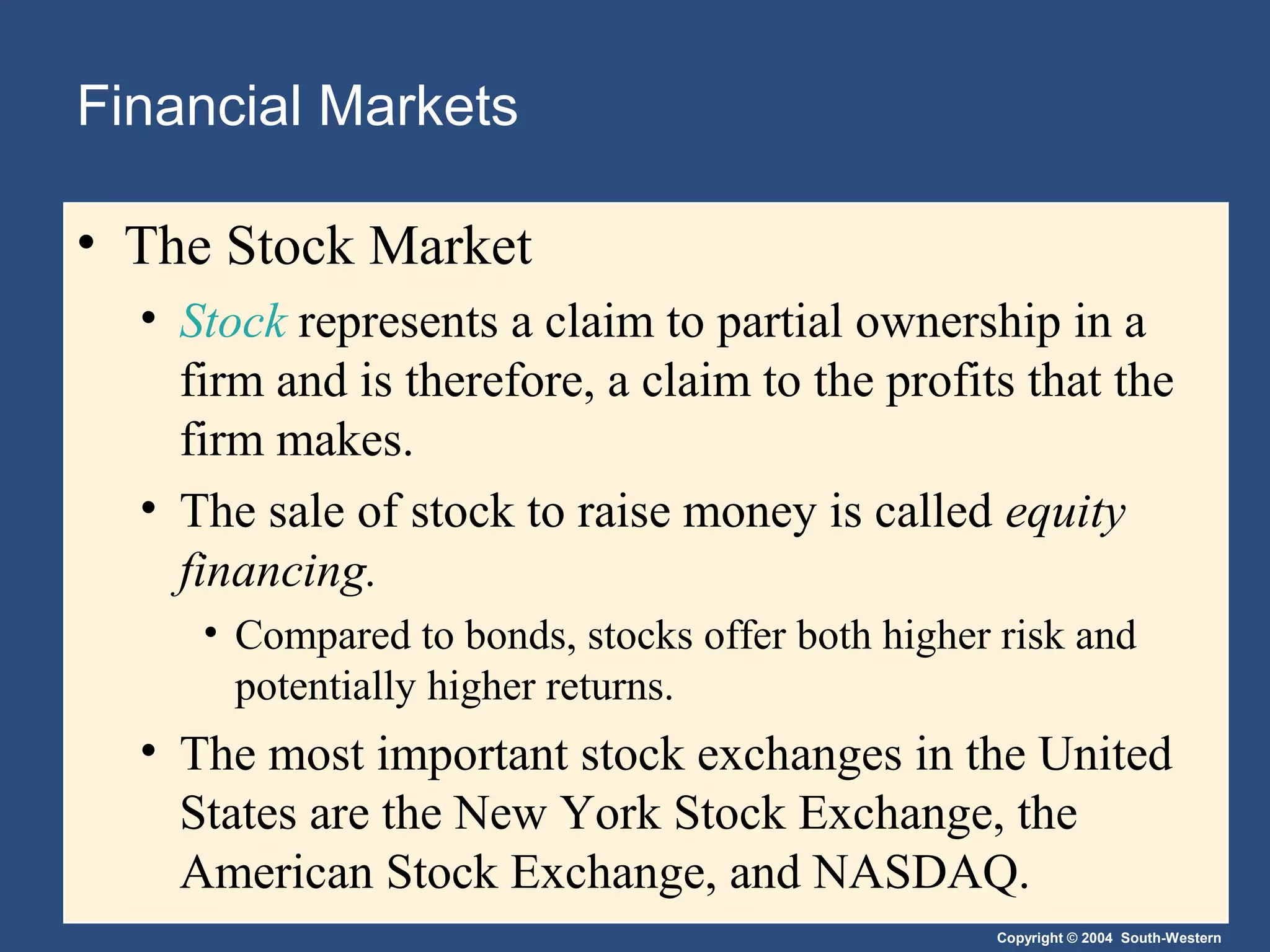 Financial Markets
• The Stock Market
• Stock represents a claim to partial ownership in a
firm and is therefore, a claim to the profits that the
firm makes.
• The sale of stock to raise money is called equity
financing.
• Compared to bonds, stocks offer both higher risk and
potentially higher returns.

• The most important stock exchanges in the United
States are the New York Stock Exchange, the
American Stock Exchange, and NASDAQ.
Copyright © 2004 South-Western

 