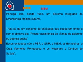 SIEM
Portugal tem, desde 1981, um Sistema Integrado de
Emergência Médica (SIEM).

Trata-se de um conjunto de entidades que cooperam entre si
com o objetivo de: “Prestar assistência às vítimas de acidente

ou doença súbita”
Essas entidades são a PSP, a GNR, o INEM, os Bombeiros, a
Cruz Vermelha Portuguesa e os Hospitais e Centros de
Saúde”.

 