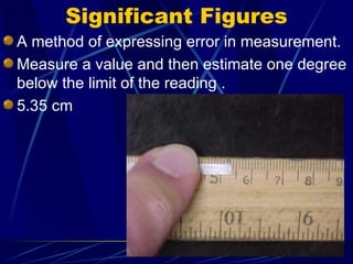 Significant Figures A method of expressing error in measurement.  Measure a value and then estimate one degree below the limit of the reading . 5.35 cm 