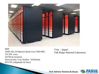MPP                                            Cray – Jaguar
AMD x86_64 Opteron Quad Core 2300 MHz          Oak Ridge National Laboratory
181.504 cores
362TB de memória
Interconexão: Cray SeaStar / Infiniband
SO CNL (adaptação do Suse)



                                          Prof. Adriano Teixeira de Souza
 