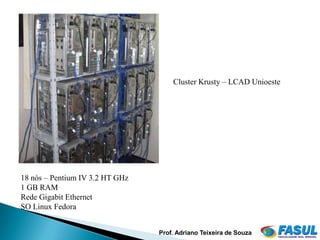 Cluster Krusty – LCAD Unioeste




18 nós – Pentium IV 3.2 HT GHz
1 GB RAM
Rede Gigabit Ethernet
SO Linux Fedora


                                 Prof. Adriano Teixeira de Souza
 