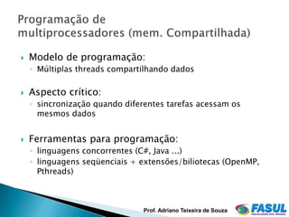    Modelo de programação:
    ◦ Múltiplas threads compartilhando dados

   Aspecto crítico:
    ◦ sincronização quando diferentes tarefas acessam os
      mesmos dados


   Ferramentas para programação:
    ◦ linguagens concorrentes (C#, Java ...)
    ◦ linguagens seqüenciais + extensões/biliotecas (OpenMP,
      Pthreads)



                                Prof. Adriano Teixeira de Souza
 