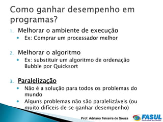 1.   Melhorar o ambiente de execução
        Ex: Comprar um processador melhor

2.   Melhorar o algoritmo
        Ex: substituir um algoritmo de ordenação
         Bubble por Quicksort

3.   Paralelização
        Não é a solução para todos os problemas do
         mundo
        Alguns problemas não são paralelizáveis (ou
         muito difíceis de se ganhar desempenho)
                              Prof. Adriano Teixeira de Souza
 