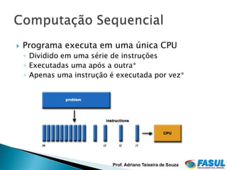    Programa executa em uma única CPU
    ◦ Dividido em uma série de instruções
    ◦ Executadas uma após a outra*
    ◦ Apenas uma instrução é executada por vez*




                           Prof. Adriano Teixeira de Souza
 