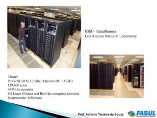 IBM – RoadRunner
                                                    Los Alamos National Laboratory




Cluster
PowerXCell 8i 3.2 Ghz / Opteron DC 1.8 GHz
129.600 cores
98TB de memória
SO Linux (Fedora and Red Hat enterprise editions)
Interconexão: Infiniband



                                                Prof. Adriano Teixeira de Souza
 