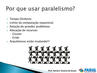    Tempo/Dinheiro
   Limite da computação sequencial
   Solução de grandes problemas
   Alocação de recursos
    ◦ Cluster
    ◦ Grids
   Arquiteturas estão mudando!!!




                               Prof. Adriano Teixeira de Souza
 