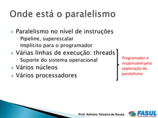    Paralelismo no nível de instruções
    ◦ Pipeline, superescalar
    ◦ Implícito para o programador
   Várias linhas de execução: threads
                                                         Programador é
    ◦ Suporte do sistema operacional
                                                         responsável pela
   Vários núcleos                                       exploração do
   Vários processadores                                 paralelismo




                                                                      7


                            Prof. Adriano Teixeira de Souza
 