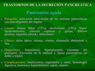 TRASTORNOS DE LA SECRECIÓN PANCREÁTICA

                    Pancreatitis aguda
   Patogenia: activación intra-tisular de las enzimas pancreáticas
    con auto-digestión del órgano

   Causas: litiasis biliar (75%), alcoholismo (15%), hiper-
    lipoproteinemia, comidas copiosas y grasas, fibrosis
    quística, isquemia (shock), infecciones

   Clínica: dolor típico, náusea, vómito, distensión abdominal e
    íleo.
   Diagnóstico: leucocitosis, hiperglucemia (aumento del
    glucagón). Elevación de la amilasa y lipasa pancreáticas (al
    doble o triple)

   Complicaciones: insuficiencia respiratoria y renal, hemorragia
    digestiva, trastornos hepatobiliares, sepsis, muerte.
 