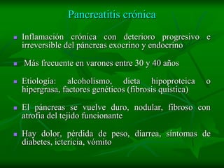 Pancreatitis crónica
   Inflamación crónica con deterioro progresivo e
    irreversible del páncreas exocrino y endocrino

   Más frecuente en varones entre 30 y 40 años

   Etiología: alcoholismo, dieta hipoproteica           o
    hipergrasa, factores genéticos (fibrosis quística)

   El páncreas se vuelve duro, nodular, fibroso con
    atrofia del tejido funcionante

   Hay dolor, pérdida de peso, diarrea, síntomas de
    diabetes, ictericia, vómito
 