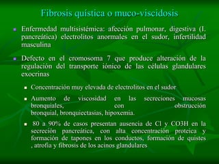 Fibrosis quística o muco-viscidosis
   Enfermedad multisistémica: afección pulmonar, digestiva (I.
    pancreática) electrolitos anormales en el sudor, infertilidad
    masculina
   Defecto en el cromosoma 7 que produce alteración de la
    regulación del transporte iónico de las células glandulares
    exocrinas
       Concentración muy elevada de electrolitos en el sudor
       Aumento de viscosidad en las             secreciones mucosas
        bronquiales,                   con                  obstrucción
        bronquial, bronquiectasias, hipoxemia.
        80 a 90% de casos presentan ausencia de Cl y CO3H en la
        secreción pancreática, con alta concentración proteica y
        formación de tapones en los conductos, formación de quistes
        , atrofia y fibrosis de los acinos glandulares
 