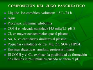COMPOSICIÓN DEL JUGO PANCREÁTICO
   Líquido iso-osmótico, volumen: 1,5 L /24 h
   Agua
   Proteínas: albúmina, globulina
   CO3H en elevada cantidad (145 mEq/L) pH 8
   Cl, en mayor concentración que el plasma
   Na, K, en cantidades similares al plasma
   Pequeñas cantidades de Ca, Mg, Zn, SO4 y HPO4
   Enzimas digestivas: amilasa, proteasas, lipasa
   El CO3H y el Ca, explican la posibilidad de formación
    de cálculos intra-luminales cuando se altera el pH.
 