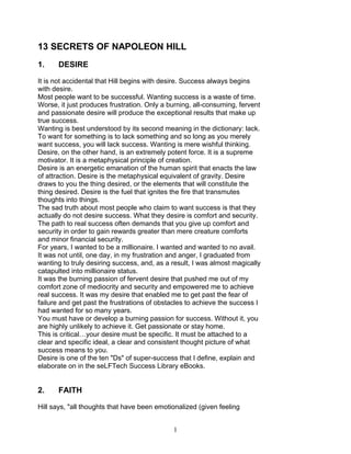 13 SECRETS OF NAPOLEON HILL
1.    DESIRE

It is not accidental that Hill begins with desire. Success always begins
with desire.
Most people want to be successful. Wanting success is a waste of time.
Worse, it just produces frustration. Only a burning, all-consuming, fervent
and passionate desire will produce the exceptional results that make up
true success.
Wanting is best understood by its second meaning in the dictionary: lack.
To want for something is to lack something and so long as you merely
want success, you will lack success. Wanting is mere wishful thinking.
Desire, on the other hand, is an extremely potent force. It is a supreme
motivator. It is a metaphysical principle of creation.
Desire is an energetic emanation of the human spirit that enacts the law
of attraction. Desire is the metaphysical equivalent of gravity. Desire
draws to you the thing desired, or the elements that will constitute the
thing desired. Desire is the fuel that ignites the fire that transmutes
thoughts into things.
The sad truth about most people who claim to want success is that they
actually do not desire success. What they desire is comfort and security.
The path to real success often demands that you give up comfort and
security in order to gain rewards greater than mere creature comforts
and minor financial security.
For years, I wanted to be a millionaire. I wanted and wanted to no avail.
It was not until, one day, in my frustration and anger, I graduated from
wanting to truly desiring success, and, as a result, I was almost magically
catapulted into millionaire status.
It was the burning passion of fervent desire that pushed me out of my
comfort zone of mediocrity and security and empowered me to achieve
real success. It was my desire that enabled me to get past the fear of
failure and get past the frustrations of obstacles to achieve the success I
had wanted for so many years.
You must have or develop a burning passion for success. Without it, you
are highly unlikely to achieve it. Get passionate or stay home.
This is critical…your desire must be specific. It must be attached to a
clear and specific ideal, a clear and consistent thought picture of what
success means to you.
Desire is one of the ten "Ds" of super-success that I define, explain and
elaborate on in the seLFTech Success Library eBooks.


2.    FAITH

Hill says, "all thoughts that have been emotionalized (given feeling


                                             1
 