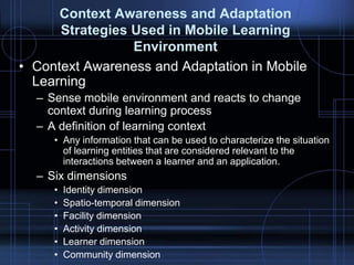 Context Awareness and Adaptation
Strategies Used in Mobile Learning
Environment
• Context Awareness and Adaptation in Mobile
Learning
– Sense mobile environment and reacts to change
context during learning process
– A definition of learning context
• Any information that can be used to characterize the situation
of learning entities that are considered relevant to the
interactions between a learner and an application.
– Six dimensions
• Identity dimension
• Spatio-temporal dimension
• Facility dimension
• Activity dimension
• Learner dimension
• Community dimension
 