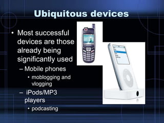Ubiquitous devices
• Most successful
devices are those
already being
significantly used
– Mobile phones
• moblogging and
vlogging
– iPods/MP3
players
• podcasting
 