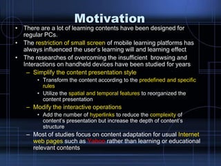 Motivation
• There are a lot of learning contents have been designed for
regular PCs.
• The restriction of small screen of mobile learning platforms has
always influenced the user‟s learning will and learning effect
• The researches of overcoming the insufficient browsing and
Interactions on handheld devices have been studied for years
– Simplify the content presentation style
• Transform the content according to the predefined and specific
rules
• Utilize the spatial and temporal features to reorganized the
content presentation
– Modify the interactive operations
• Add the number of hyperlinks to reduce the complexity of
content‟s presentation but increase the depth of content‟s
structure
– Most of studies focus on content adaptation for usual Internet
web pages such as Yahoo rather than learning or educational
relevant contents
 
