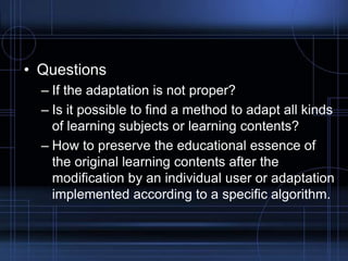 • Questions
– If the adaptation is not proper?
– Is it possible to find a method to adapt all kinds
of learning subjects or learning contents?
– How to preserve the educational essence of
the original learning contents after the
modification by an individual user or adaptation
implemented according to a specific algorithm.
 