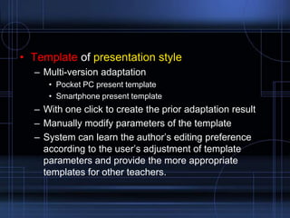 • Template of presentation style
– Multi-version adaptation
• Pocket PC present template
• Smartphone present template
– With one click to create the prior adaptation result
– Manually modify parameters of the template
– System can learn the author‟s editing preference
according to the user‟s adjustment of template
parameters and provide the more appropriate
templates for other teachers.
 