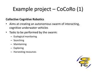 Example project – CoCoRo (1)
Collective Cognitive Robotics
• Aims at creating an autonomous swarm of interacting,
cognitive underwater vehicles
• Tasks to be performed by the swarm:
– Ecological monitoring
– Searching
– Maintaining
– Exploring
– Harvesting resources
 