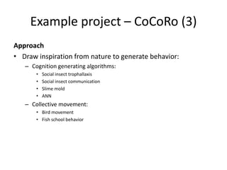 Example project – CoCoRo (3)
Approach
• Draw inspiration from nature to generate behavior:
– Cognition generating algorithms:
• Social insect trophallaxis
• Social insect communication
• Slime mold
• ANN
– Collective movement:
• Bird movement
• Fish school behavior
 