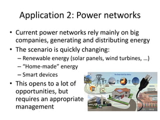 Application 2: Power networks
• Current power networks rely mainly on big
companies, generating and distributing energy
• The scenario is quickly changing:
– Renewable energy (solar panels, wind turbines, …)
– “Home-made” energy
– Smart devices
• This opens to a lot of
opportunities, but
requires an appropriate
management
 