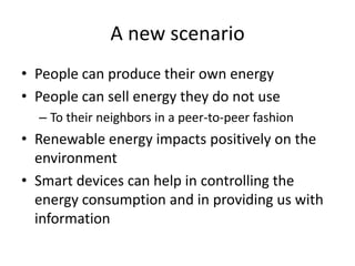 A new scenario
• People can produce their own energy
• People can sell energy they do not use
– To their neighbors in a peer-to-peer fashion
• Renewable energy impacts positively on the
environment
• Smart devices can help in controlling the
energy consumption and in providing us with
information
 