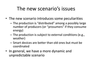 The new scenario’s issues
• The new scenario introduces some peculiarities
– The production is “distributed” among a possibly large
number of producers (or “prosumers” if they consume
energy)
– The production is subject to external conditions (e.g.,
weather)
– Smart devices are better than old ones but must be
coordinated
• In general, we have a more dynamic and
unpredictable scenario
 