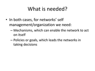 What is needed?
• In both cases, for networks’ self
management/organization we need:
– Mechanisms, which can enable the network to act
on itself
– Policies or goals, which leads the networks in
taking decisions
 