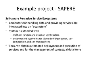 Example project - SAPERE
Self-aware Pervasive Service Ecosystems
• Computers for handling data and providing services are
integrated into an “ecosystem”
• System is extended with
– methods for data and situation identification
– decentralized algorithms for spatial self-organization, self-
composition, and self-management
• Thus, we obtain automated deployment and execution of
services and for the management of contextual data items
 