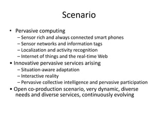 Scenario
• Pervasive computing
– Sensor rich and always connected smart phones
– Sensor networks and information tags
– Localization and activity recognition
– Internet of things and the real‐time Web
• Innovative pervasive services arising
– Situation‐aware adaptation
– Interactive reality
– Pervasive collective intelligence and pervasive participation
• Open co‐production scenario, very dynamic, diverse
needs and diverse services, continuously evolving
 