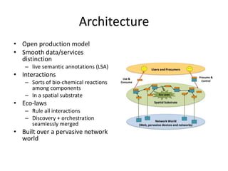 Architecture
• Open production model
• Smooth data/services
distinction
– live semantic annotations (LSA)
• Interactions
– Sorts of bio‐chemical reactions
among components
– In a spatial substrate
• Eco‐laws
– Rule all interactions
– Discovery + orchestration
seamlessly merged
• Built over a pervasive network
world
 