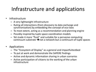 Infrastructure and applications
• Infrastructure
– A very lightweight infrastructure
– Ruling all interactions (from discovery to data exchange and
synchronization) by embedding the concept of eco‐laws
– To most extent, acting as a recommendation and planning engine
– Possibly inspired by tuple space coordination models
– Yet made it more “fluid” and suitable for a pervasive computing
continuum substrate not a network but a continuum of tuple spaces
• Applications
– The “Ecosystem of Display” as a general and impactfultestbed
– To put at work and demonstrate the SAPERE findings
– Active and dynamic information sharing in urban scenarios
– Active participation of citizens to the working of the urban
infrastructure
 
