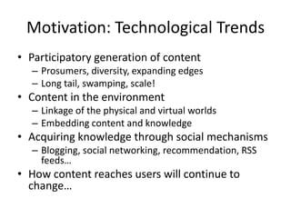 Motivation: Technological Trends
• Participatory generation of content
– Prosumers, diversity, expanding edges
– Long tail, swamping, scale!
• Content in the environment
– Linkage of the physical and virtual worlds
– Embedding content and knowledge
• Acquiring knowledge through social mechanisms
– Blogging, social networking, recommendation, RSS
feeds…
• How content reaches users will continue to
change…
 