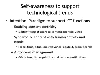 Self-awareness to support
technological trends
• Intention: Paradigm to support ICT functions
– Enabling content centricity
• Better fitting of users to content and vice-versa
– Synchronize content with human activity and
needs
• Place, time, situation, relevance, context, social search
– Autonomic management
• Of content, its acquisition and resource utilization
 