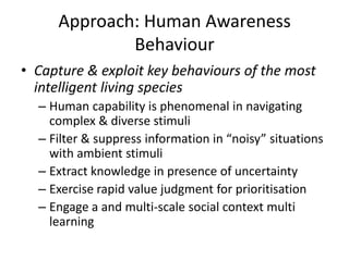 Approach: Human Awareness
Behaviour
• Capture & exploit key behaviours of the most
intelligent living species
– Human capability is phenomenal in navigating
complex & diverse stimuli
– Filter & suppress information in “noisy” situations
with ambient stimuli
– Extract knowledge in presence of uncertainty
– Exercise rapid value judgment for prioritisation
– Engage a and multi‐scale social context multi
learning
 