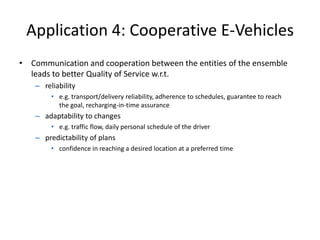 Application 4: Cooperative E-Vehicles
• Communication and cooperation between the entities of the ensemble
leads to better Quality of Service w.r.t.
– reliability
• e.g. transport/delivery reliability, adherence to schedules, guarantee to reach
the goal, recharging-in-time assurance
– adaptability to changes
• e.g. traffic flow, daily personal schedule of the driver
– predictability of plans
• confidence in reaching a desired location at a preferred time
 
