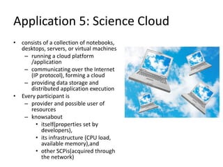 Application 5: Science Cloud
• consists of a collection of notebooks,
desktops, servers, or virtual machines
– running a cloud platform
/application
– communicating over the Internet
(IP protocol), forming a cloud
– providing data storage and
distributed application execution
• Every participant is
– provider and possible user of
resources
– knowsabout
• itself(properties set by
developers),
• its infrastructure (CPU load,
available memory),and
• other SCPis(acquired through
the network)
 