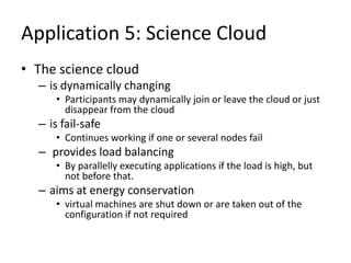 Application 5: Science Cloud
• The science cloud
– is dynamically changing
• Participants may dynamically join or leave the cloud or just
disappear from the cloud
– is fail-safe
• Continues working if one or several nodes fail
– provides load balancing
• By parallelly executing applications if the load is high, but
not before that.
– aims at energy conservation
• virtual machines are shut down or are taken out of the
configuration if not required
 