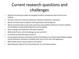 Current research questions and
challenges
• Dilemma of wishing to make our designed artefacts autonomous but not too much
(safety).
• To have a metrics to measure properties related to awareness, autonomy.
• We do not know how to engineer self-organization and emergence.
• We do not know how to cope with autonomy and variability. Dilemma of system stability
and reliability incorporating randomness and variability.
• How to design and implement self-aware systems?
• What kind of tools and methodology can we use here?
• Is it ethical to build self-aware systems?
• Can we build autonomic self-aware systems that behave in an ethical way? Related: legally
correct behaviour, behaviour compliant with some set of rules and regulations.
• What makes known natural systems self-aware?
• Describing the scope of the future behaviour of a self-aware system.
 
