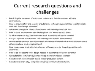 Current research questions and
challenges
• Predicting the behaviour of autonomic systems and their interactions with the
environment.
• How to ensure safety and security of autonomic self-aware systems? How to differentiate
malicious from benign behaviour?
• What does the system theory of autonomic self-aware systems look like?
• How to build an autonomic self-aware system that would last 100 years?
• To what extent can Big Data be treated as an autonomic self-aware system?
• Can you separate an autonomic self-aware system from its environment?
• In what sense is human and machine self-awareness different? What implications do these
differences have on developing them?
• How can we draw inspiration from human self-awareness for designing machine self-
awareness?
• How to do the second order design needed in autonomic self-aware systems?
• Will autonomic self-aware systems develop their own medical science?
• Goal: build an autonomic self-aware energy production system.
• Goal: build a smart city / computer network / communication network.
 