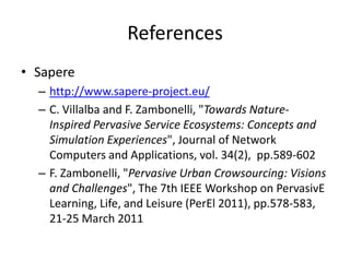References
• Sapere
– http://www.sapere-project.eu/
– C. Villalba and F. Zambonelli, "Towards Nature-
Inspired Pervasive Service Ecosystems: Concepts and
Simulation Experiences", Journal of Network
Computers and Applications, vol. 34(2), pp.589-602
– F. Zambonelli, "Pervasive Urban Crowsourcing: Visions
and Challenges", The 7th IEEE Workshop on PervasivE
Learning, Life, and Leisure (PerEl 2011), pp.578-583,
21-25 March 2011
 