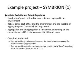 Example project – SYMBRION (1)
Symbiotic Evolutionary Robot Organisms
• Hundreds of small cubic robots are built and deployed in an
environment
• Robots sense each other and the environment and are capable of
aggregating into “multi-cellular” organisms
• Aggregation and disaggregation is self-driven, depending on the
circumstances: different environments, different tasks
• Questions addressed:
– Can we build such robots and program the basic behaviors needed for
appropriate (dis)aggregation?
– Can we provide adaptive mechanisms that enable newly “born” organisms
learn to operate (sense, move, act, …)?
 