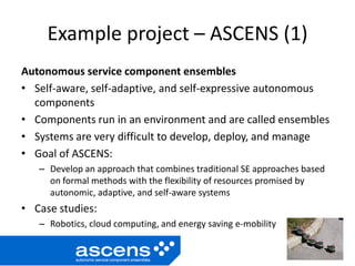 Example project – ASCENS (1)
Autonomous service component ensembles
• Self-aware, self-adaptive, and self-expressive autonomous
components
• Components run in an environment and are called ensembles
• Systems are very difficult to develop, deploy, and manage
• Goal of ASCENS:
– Develop an approach that combines traditional SE approaches based
on formal methods with the flexibility of resources promised by
autonomic, adaptive, and self-aware systems
• Case studies:
– Robotics, cloud computing, and energy saving e-mobility
 