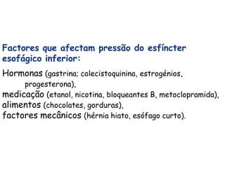 Factores que afectam pressão do esfíncter
esofágico inferior:
Hormonas (gastrina; colecistoquinina, estrogénios,
     progesterona),
medicação (etanol, nicotina, bloqueantes B, metoclopramida),
alimentos (chocolates, gorduras),
factores mecânicos (hérnia hiato, esófago curto).
 