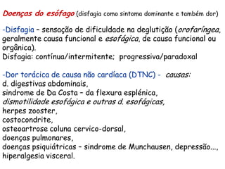 Doenças do esófago (disfagia como sintoma dominante e também dor)

-Disfagia – sensação de dificuldade na deglutição (orofaríngea,
geralmente causa funcional e esofágica, de causa funcional ou
orgânica).
Disfagia: contínua/intermitente; progressiva/paradoxal

-Dor torácica de causa não cardíaca (DTNC) - causas:
d. digestivas abdominais,
sindrome de Da Costa – da flexura esplénica,
dismotilidade esofágica e outras d. esofágicas,
herpes zooster,
costocondrite,
osteoartrose coluna cervico-dorsal,
doenças pulmonares,
doenças psiquiátricas – sindrome de Munchausen, depressão...,
hiperalgesia visceral.
 