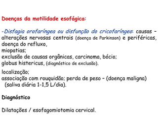 Doenças da motilidade esofágica:

-Disfagia orofaríngea ou disfunção do cricofaríngeo: causas –
alterações nervosas centrais (doença de Parkinson) e periféricas,
doença do refluxo,
miopatias;
exclusão de causas orgânicas, carcinoma, bócio;
globus histericus, (diagnóstico de exclusão).
localização;
associação com rouquidão; perda de peso – (doença maligna)
  (saliva diária 1-1,5 L/dia).

Diagnóstico

Dilatações / esofagomiotomia cervical.
 