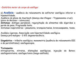 -Distúrbio motor do corpo do esófago:

a) Acalásia – ausência de relaxamento do esfíncter esofágico inferior e
hipomotilidade.
Ausência do plexo de Auerbach (doença das Chagas – Trypanosoma cruzi).
(plexo de Meissner – submucosa)
Sintomas: disfagia paradoxal, regurgitação de alimentos não digeridos e
perda de peso. Progressão lenta.
Sintomas respiratórios – pneumonia, bronquiectasias, broncoespasmo, tosse.

Acalásia vigorosa. Associação com hipermotilidade esofágica.
Doença pré-maligna – 2-8% degenerescência.

Diagnóstico – trânsito esofágico; manometria (ausência de relaxamento EEI
e de peristaltismo); esofagoscopia.

Tratamento:
nitroglicerina, nitratos, dilatações esofágicas,     injecção   de   Botox;
esofagomiotomia; esofagectomia (mega-esófado).
 
